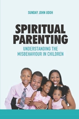 Spiritual Parenting: Understanding the Misbehaviour in Children by Udoh, Sunday John