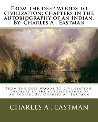 From the deep woods to civilization; chapters in the autobiography of an Indian. By: Charles A . Eastman by Eastman, Charles A.