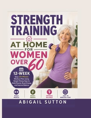 Strength Training at Home for Women Over 60: 12-Week Easy 20-Minute Workout Plan Using Simple Fitness Gear to Build Muscle, Boost Energy, and Improve by Sutton, Abigail