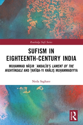 Sufism in Eighteenth-Century India: Muḥammad Nāṣir ʿAndalīb's Lament of the Nightingale and Ṭarīqa-yi Khāli by Saghaee, Neda