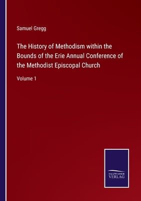 The History of Methodism within the Bounds of the Erie Annual Conference of the Methodist Episcopal Church: Volume 1 by Gregg, Samuel
