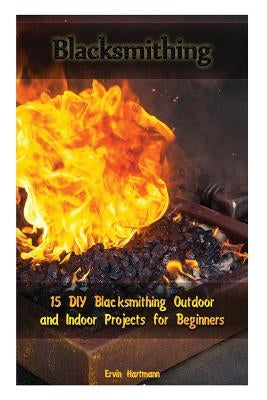 Blacksmithing: 15 DIY Blacksmithing Outdoor and Indoor Projects for Beginners: (Blacksmith Books, Blacksmithing Projects, Blacksmithi by Hartmann, Ervin