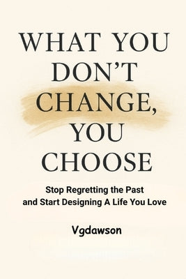 What You Don't Change, You Choose: Stop Regretting the Past and Start Designing a Life You Love by Dawson, Vanessa G.