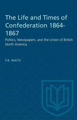 The Life and Times of Confederation 1864-1867: Politics, Newspapers, and the Union of British North America by Waite, P. B.