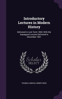 Introductory Lectures in Modern History: Delivered in Lent Term 1842, With the Inauagural Lecture Delivered in December 1841 by Arnold, Thomas