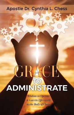 Grace to Administrate: Wisdom to Operate & Govern Effectively in the Body of Christ by Chess, Cynthia