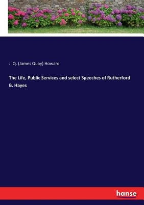 The Life, Public Services and select Speeches of Rutherford B. Hayes by Howard, J. Q. (James Quay)