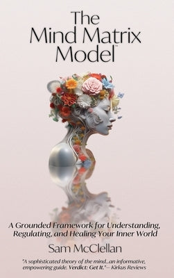 The Mind Matrix Model: A Grounded Framework for Understanding, Regulating, and Healing Your Inner World by McClellan, Sam