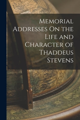 Memorial Addresses On the Life and Character of Thaddeus Stevens by Anonymous