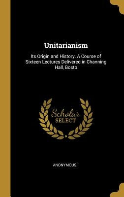 Unitarianism: Its Origin and History. A Course of Sixteen Lectures Delivered in Channing Hall, Bosto by Anonymous