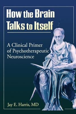 How the Brain Talks to Itself: A Clinical Primer of Psychotherapeutic Neuroscience by Harris, Jay E.