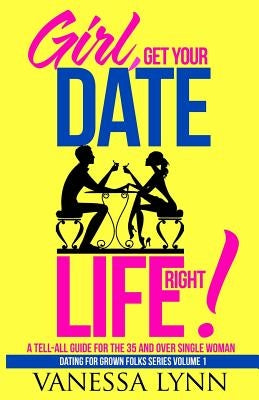 Girl, Get Your Date Life Right!: A Tell-All Guide for the 35 and Over Single Woman by Lynn, Vanessa