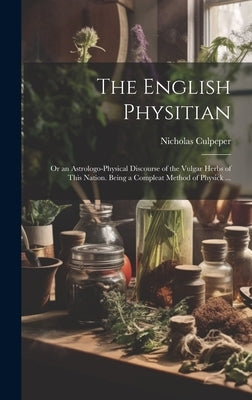 The English Physitian: or an Astrologo-physical Discourse of the Vulgar Herbs of This Nation. Being a Compleat Method of Physick ... by Culpeper, Nicholas 1616-1654