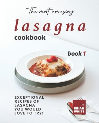 The Most Amazing Lasagna Cookbook - Book 1: Exceptional Recipes of Lasagna You Would Love to Try! by White, Brian