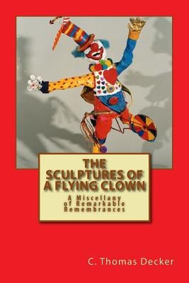 The Sculptures of a Flying Clown: A Miscellany of Remarkable Remembrances by Decker, C. Thomas