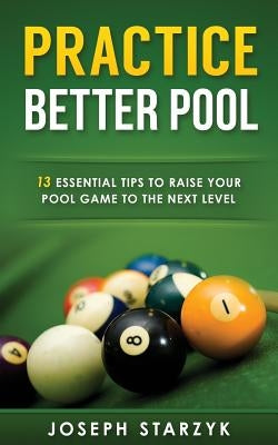 Practice Better Pool: 13 Essential Tips to Raise Your Pool Game to the Next Level by Starzyk, Joseph