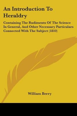 An Introduction To Heraldry: Containing The Rudiments Of The Science In General, And Other Necessary Particulars Connected With The Subject (1810) by Berry, William