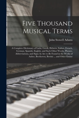 Five Thousand Musical Terms: A Complete Dictionary of Latin, Greek, Hebrew, Italian, French, German, Spanish, English, and Such Other Words, Phrase by Adams, John Stowell