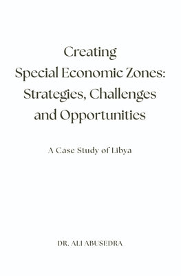 Creating Special Economic Zones: Strategies, Challenges and Opportunities: A Case Study of Libya by Abusedra, Ali