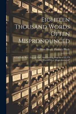 Eighteen Thousand Words Often Mispronounced: A Carefully Rev., Greatly Enl., And Entirely Rewritten Ed. Of "12,000 Words Often Mispronounced" by William Henry Pinkney Phyfe