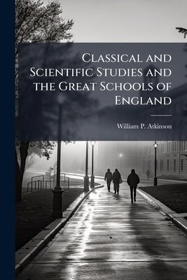Classical and Scientific Studies and the Great Schools of England: A Lecture Read Before the Society of Arts of the Massachusetts Institute of Technol by Atkinson, William P. 1820-1890