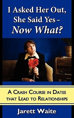 I Asked Her Out, She Said Yes - Now What? A Crash Course in Dates That Lead to Relationships by Waite, Jarett William