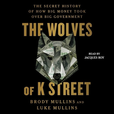 The Wolves of K Street: The Secret History of How Big Money Took Over Big Government by Mullins, Luke