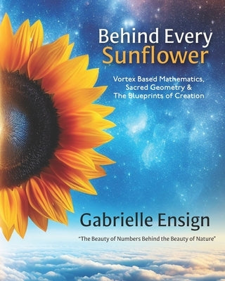 Behind Every Sunflower: Vortex Based Mathematics, Sacred Geometry & The Blueprints of Creation by Ensign, Catherine
