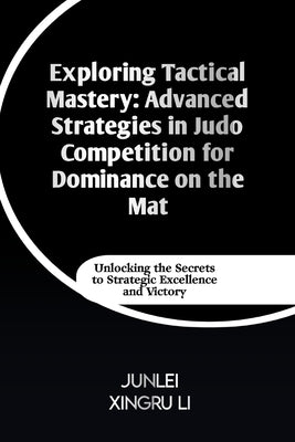 Exploring Tactical Mastery: Advanced Strategies in Judo Competition for Dominance on the Mat: Unlocking the Secrets to Strategic Excellence and Victor by Xingru Li, Junlei