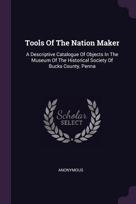 Tools Of The Nation Maker: A Descriptive Catalogue Of Objects In The Museum Of The Historical Society Of Bucks County, Penna by Anonymous