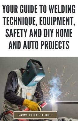 Your Guide to Welding Technique, Equipment, Safety and DIY Home and Auto Projects: Master Proper Hand-Eye Coordination, Welder Operation, Protective G by Joel, Savvy Quick Fix