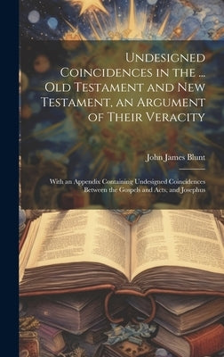 Undesigned Coincidences in the ... Old Testament and New Testament, an Argument of Their Veracity: With an Appendix Containing Undesigned Coincidences by Blunt, John James