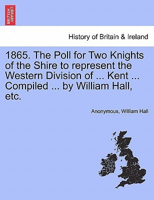 1865. the Poll for Two Knights of the Shire to Represent the Western Division of ... Kent ... Compiled ... by William Hall, Etc. by Anonymous