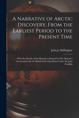 A Narrative of Arctic Discovery, From the Earliest Period to the Present Time [microform]: With the Details of the Measures Adopted by Her Majesty's G by Shillinglaw, John J. (John Joseph) 1.