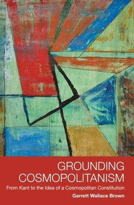Grounding Cosmopolitanism: From Kant to the Idea of a Cosmopolitan Constitution by Brown, Garrett Wallace