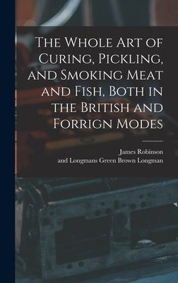 The Whole Art of Curing, Pickling, and Smoking Meat and Fish, Both in the British and Forrign Modes by Robinson, James