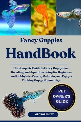 Fancy Guppies Handbook: The Complete Guide to Fancy Guppy Care, Breeding, and Aquarium Setup for Beginners and Hobbyists-Create, Maintain, and Enjoy a by Unity, George