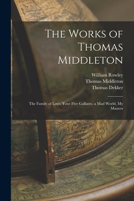 The Works of Thomas Middleton: The Family of Love. Your Five Gallants. a Mad World, My Masters by Bullen, Arthur Henry