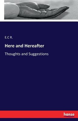 Here and Hereafter: Thoughts and Suggestions by R, E. C.
