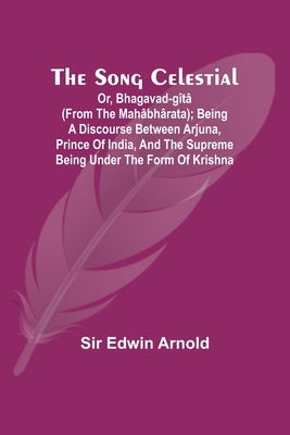 The Song Celestial; Or, Bhagavad-G?t? (from the Mah?bh?rata); Being a discourse between Arjuna, Prince of India, and the Supreme Being under the form by Arnold, Edwin