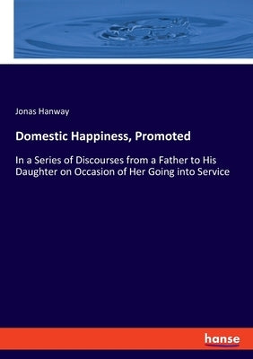 Domestic Happiness, Promoted: In a Series of Discourses from a Father to His Daughter on Occasion of Her Going into Service by Hanway, Jonas