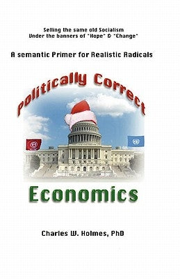 Politically Correct Economics: A Semantic Primer fro Realistic Radicals Selling the same old socialism under the banners of Hope & Change by Holmes, Charles W.