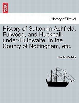 History of Sutton-In-Ashfield, Fulwood, and Hucknall-Under-Huthwaite, in the County of Nottingham, Etc. by Bellairs, Charles