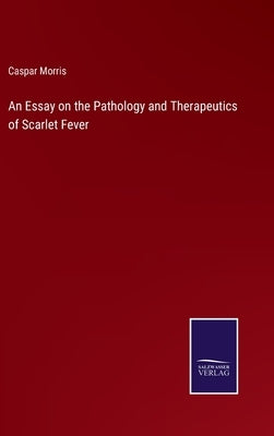 An Essay on the Pathology and Therapeutics of Scarlet Fever by Morris, Caspar