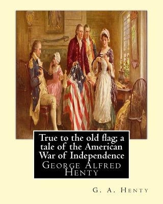 True to the old flag; a tale of the American War of Independence, By G. A. Henty: George Alfred Henty by Henty, G. a.