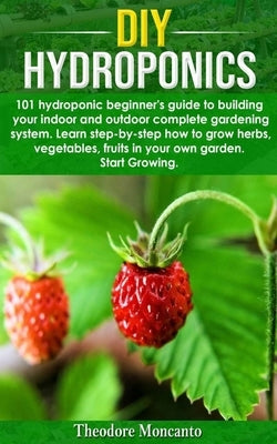 DIY Hydroponics: 101 hydroponic beginner's guide to building your indoor and outdoor complete gardening system.Learn step-by-step how t by Moncanto, Theodore