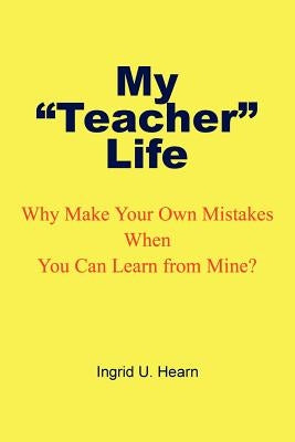 My Teacher Life: Why Make Your Own Mistakes When You Can Learn from Mine? by Hearn, Ingrid U.