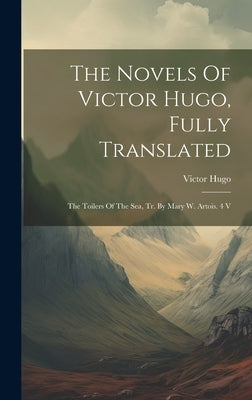The Novels Of Victor Hugo, Fully Translated: The Toilers Of The Sea, Tr. By Mary W. Artois. 4 V by Hugo, Victor
