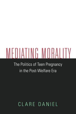Mediating Morality: The Politics of Teen Pregnancy in the Post-Welfare Era by Daniel, Clare