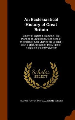 An Ecclesiastical History of Great Britain: Chiefly of England, From the First Planting of Christianity, to the end of the Reign of King Charles the S by Barham, Francis Foster
